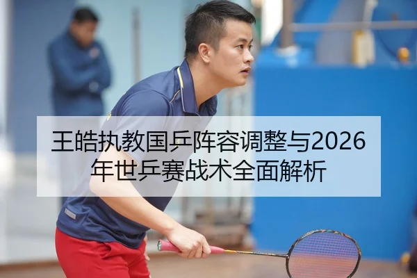 王皓执教国乒阵容调整与2026年世乒赛战术全面解析