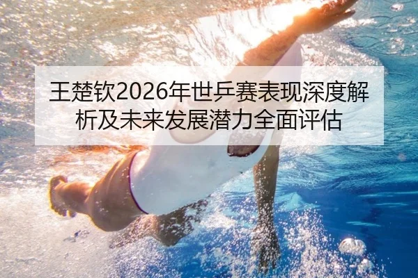 王楚钦2026年世乒赛表现深度解析及未来发展潜力全面评估