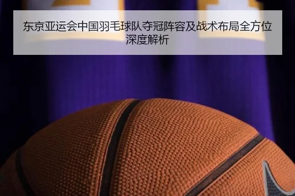 东京亚运会中国羽毛球队夺冠阵容及战术布局全方位深度解析